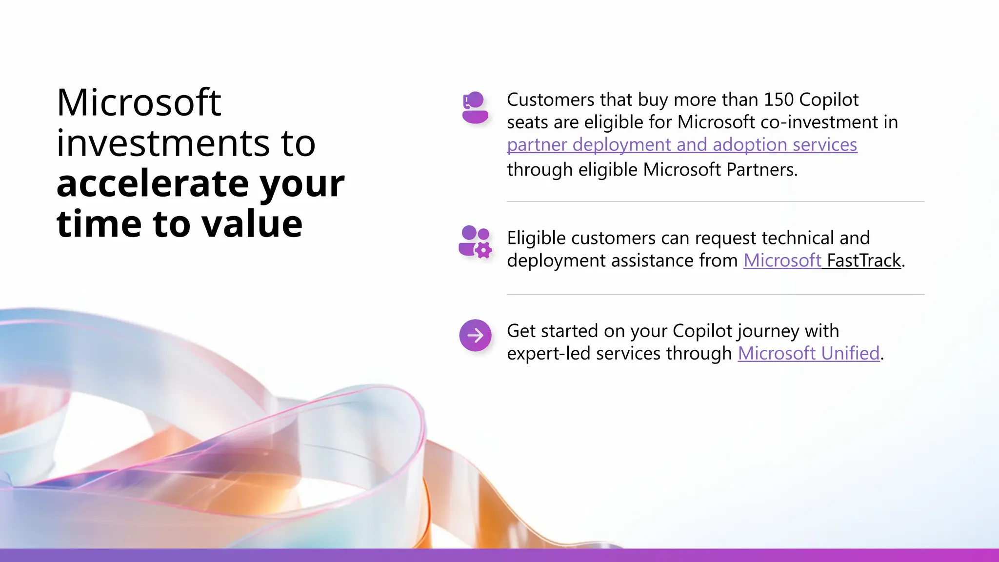 Microsoft
investments to
accelerate your
time to value
Customers that buy more than 150 Copilot
seats are eligible for Microsoft co-investment in
partner deployment and adoption services
through eligible Microsoft Partners.
Eligible customers can request technical and
deployment assistance from Microsoft FastTrack.
Get started on your Copilot journey with
expert-led services through Microsoft Unified.
 