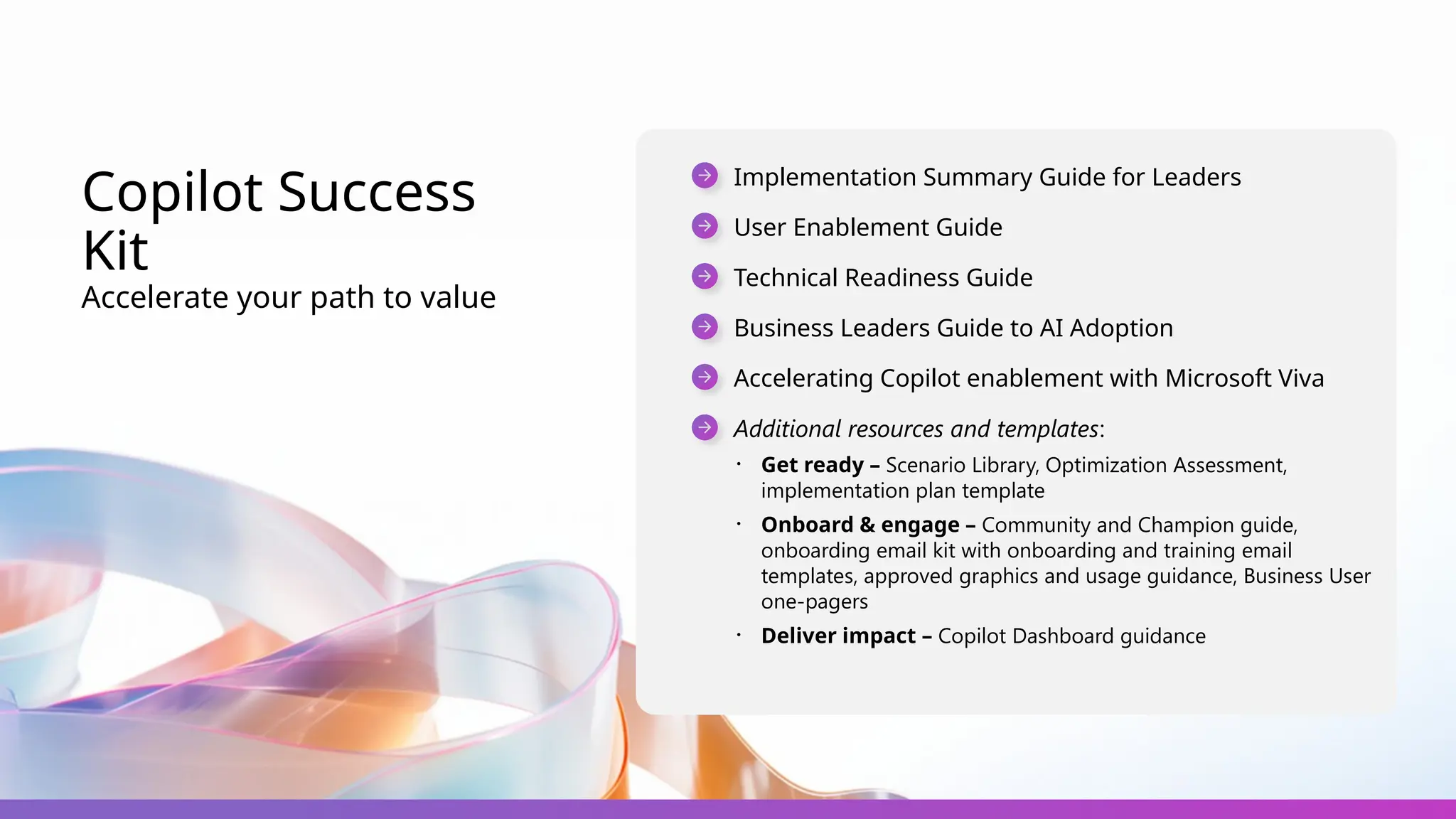Copilot Success
Kit
Accelerate your path to value
Implementation Summary Guide for Leaders
User Enablement Guide
Technical Readiness Guide
Business Leaders Guide to AI Adoption
Accelerating Copilot enablement with Microsoft Viva
Additional resources and templates:
・ Get ready – Scenario Library, Optimization Assessment,
implementation plan template
・ Onboard & engage – Community and Champion guide,
onboarding email kit with onboarding and training email
templates, approved graphics and usage guidance, Business User
one-pagers
・ Deliver impact – Copilot Dashboard guidance
 
