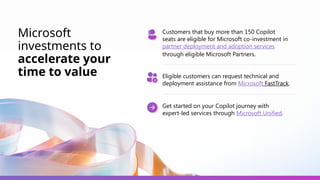 Microsoft
investments to
accelerate your
time to value
Customers that buy more than 150 Copilot
seats are eligible for Microsoft co-investment in
partner deployment and adoption services
through eligible Microsoft Partners.
Eligible customers can request technical and
deployment assistance from Microsoft FastTrack.
Get started on your Copilot journey with
expert-led services through Microsoft Unified.
 