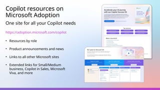 Copilot resources on
Microsoft Adoption
One site for all your Copilot needs
https://adoption.microsoft.com/copilot
• Resources by role
• Product announcements and news
• Links to all other Microsoft sites
• Extended links for Small/Medium
business, Copilot in Sales, Microsoft
Viva, and more
 