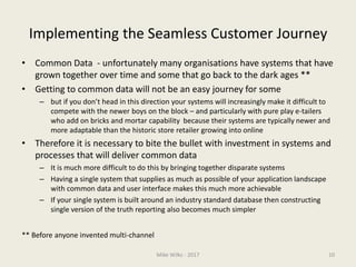 Implementing the Seamless Customer Journey
• Common Data - unfortunately many organisations have systems that have
grown together over time and some that go back to the dark ages **
• Getting to common data will not be an easy journey for some
– but if you don’t head in this direction your systems will increasingly make it difficult to
compete with the newer boys on the block – and particularly with pure play e-tailers
who add on bricks and mortar capability because their systems are typically newer and
more adaptable than the historic store retailer growing into online
• Therefore it is necessary to bite the bullet with investment in systems and
processes that will deliver common data
– It is much more difficult to do this by bringing together disparate systems
– Having a single system that supplies as much as possible of your application landscape
with common data and user interface makes this much more achievable
– If your single system is built around an industry standard database then constructing
single version of the truth reporting also becomes much simpler
** Before anyone invented multi-channel
Mike Wilks - 2017 10
 