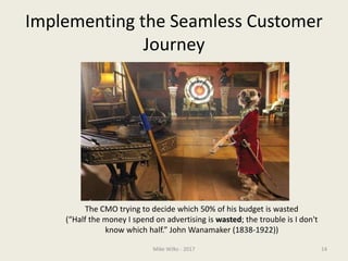 Implementing the Seamless Customer
Journey
The CMO trying to decide which 50% of his budget is wasted
(“Half the money I spend on advertising is wasted; the trouble is I don't
know which half.” John Wanamaker (1838-1922))
Mike Wilks - 2017 14
 