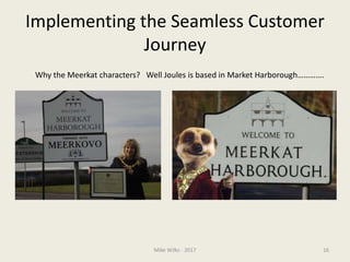 Implementing the Seamless Customer
Journey
Mike Wilks - 2017 16
Why the Meerkat characters? Well Joules is based in Market Harborough………….
 