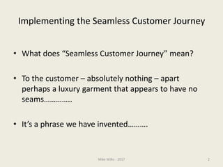 Implementing the Seamless Customer Journey
• What does “Seamless Customer Journey” mean?
• To the customer – absolutely nothing – apart
perhaps a luxury garment that appears to have no
seams…………..
• It’s a phrase we have invented……….
Mike Wilks - 2017 2
 