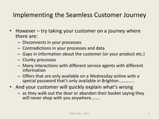 Implementing the Seamless Customer Journey
• However – try taking your customer on a journey where
there are:
– Disconnects in your processes
– Contradictions in your processes and data
– Gaps in information about the customer (or your product etc.)
– Clunky processes
– Many interactions with different service agents with different
information
– Offers that are only available on a Wednesday online with a
special password that’s only available in Brighton…………..
• And your customer will quickly explain what’s wrong
– as they walk out the door or abandon their basket saying they
will never shop with you anywhere……..
Mike Wilks - 2017 3
 