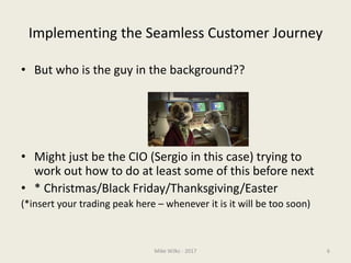 Implementing the Seamless Customer Journey
• But who is the guy in the background??
• Might just be the CIO (Sergio in this case) trying to
work out how to do at least some of this before next
• * Christmas/Black Friday/Thanksgiving/Easter
(*insert your trading peak here – whenever it is it will be too soon)
Mike Wilks - 2017 6
 