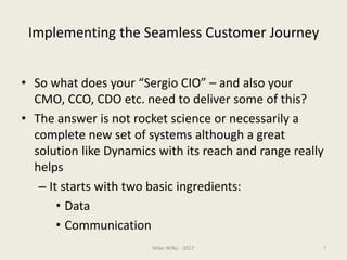 Implementing the Seamless Customer Journey
• So what does your “Sergio CIO” – and also your
CMO, CCO, CDO etc. need to deliver some of this?
• The answer is not rocket science or necessarily a
complete new set of systems although a great
solution like Dynamics with its reach and range really
helps
– It starts with two basic ingredients:
• Data
• Communication
Mike Wilks - 2017 7
 