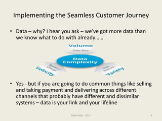 Implementing the Seamless Customer Journey
• Data – why? I hear you ask – we’ve got more data than
we know what to do with already……
• Yes - but if you are going to do common things like selling
and taking payment and delivering across different
channels that probably have different and dissimilar
systems – data is your link and your lifeline
Mike Wilks - 2017 8
 