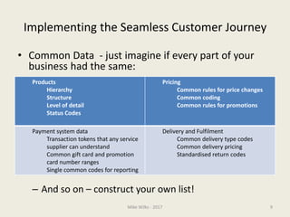 Implementing the Seamless Customer Journey
• Common Data - just imagine if every part of your
business had the same:
– And so on – construct your own list!
Mike Wilks - 2017 9
Products
Hierarchy
Structure
Level of detail
Status Codes
Pricing
Common rules for price changes
Common coding
Common rules for promotions
Payment system data
Transaction tokens that any service
supplier can understand
Common gift card and promotion
card number ranges
Single common codes for reporting
Delivery and Fulfilment
Common delivery type codes
Common delivery pricing
Standardised return codes
 