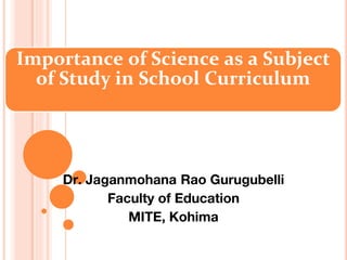 Importance of Science as a Subject
of Study in School Curriculum
Dr. Jaganmohana Rao Gurugubelli
Faculty of Education
MITE, Kohima
 