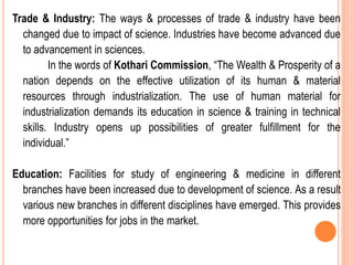 Trade & Industry: The ways & processes of trade & industry have been
changed due to impact of science. Industries have become advanced due
to advancement in sciences.
In the words of Kothari Commission, “The Wealth & Prosperity of a
nation depends on the effective utilization of its human & material
resources through industrialization. The use of human material for
industrialization demands its education in science & training in technical
skills. Industry opens up possibilities of greater fulfillment for the
individual.”
Education: Facilities for study of engineering & medicine in different
branches have been increased due to development of science. As a result
various new branches in different disciplines have emerged. This provides
more opportunities for jobs in the market.
 