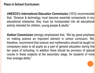 Place in School Curriculum:
UNESCO’s International Education Commission (1972) recommended
that, “Science & technology must become essential components in any
educational enterprise; they must be incorporated into all educational
activity intended for children, young people & adults.”
Kothari Commission strongly emphasized that, “We lay great emphasis
on making science an important element in school curriculum. We,
therefore, recommend that science and mathematics should be taught on
compulsory basis to all pupils as a part of general education during first
ten years of schooling. In addition there should be provision of special
course in these subjects at the secondary stage, for students of more
than average ability.”
 