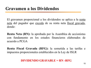 Gravamen a los Dividendos

El gravamen proporcional a los dividendos se aplica a la renta
neta del pagador que exceda de su renta neta fiscal gravada,
donde:

Renta Neta (RN): la aprobada por la Asamblea de accionistas
con fundamento en los estados financieros elaborados de
acuerdo a PCGA

Renta Fiscal Gravada (RFG): la sometida a las tarifas e
impuestos proporcionales establecidos en la Ley de ISLR

          DIVIDENDO GRAVABLE = RN -RFG
                                                            10
 