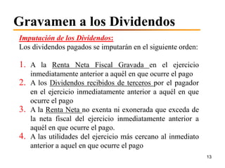 Gravamen a los Dividendos
Imputación de los Dividendos:
Los dividendos pagados se imputarán en el siguiente orden:

1. A la Renta Neta Fiscal Gravada en el ejercicio
   inmediatamente anterior a aquél en que ocurre el pago
2. A los Dividendos recibidos de terceros por el pagador
   en el ejercicio inmediatamente anterior a aquél en que
   ocurre el pago
3. A la Renta Neta no exenta ni exonerada que exceda de
   la neta fiscal del ejercicio inmediatamente anterior a
   aquél en que ocurre el pago.
4. A las utilidades del ejercicio más cercano al inmediato
   anterior a aquel en que ocurre el pago
                                                             13
 