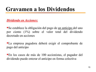 Gravamen a los Dividendos
Dividendo en Acciones:

Se establece la obligación del pago de un anticipo del uno
por ciento (1%) sobre el valor total del dividendo
decretado en acciones

La empresa pagadora deberá exigir el comprobante de
pago del anticipo

En los casos de más de 100 accionistas, el pagador del
dividendo puede enterar el anticipo en forma colectiva

                                                              15
 