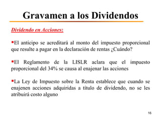 Gravamen a los Dividendos
Dividendo en Acciones:

El anticipo se acreditará al monto del impuesto proporcional
que resulte a pagar en la declaración de rentas ¿Cuándo?

El Reglamento de la LISLR aclara que el impuesto
proporcional del 34% se causa al enajenar las acciones

La Ley de Impuesto sobre la Renta establece que cuando se
enajenen acciones adquiridas a título de dividendo, no se les
atribuirá costo alguno


                                                            16
 