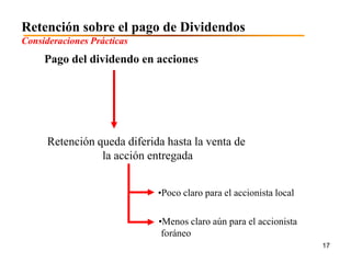 Retención sobre el pago de Dividendos
Consideraciones Prácticas
     Pago del dividendo en acciones




      Retención queda diferida hasta la venta de
                 la acción entregada


                             •Poco claro para el accionista local

                             •Menos claro aún para el accionista
                              foráneo
                                                                    17
 