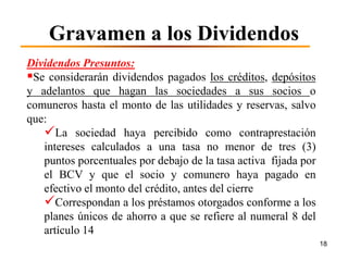 Gravamen a los Dividendos
Dividendos Presuntos:
Se considerarán dividendos pagados los créditos, depósitos
y adelantos que hagan las sociedades a sus socios o
comuneros hasta el monto de las utilidades y reservas, salvo
que:
   La sociedad haya percibido como contraprestación
   intereses calculados a una tasa no menor de tres (3)
   puntos porcentuales por debajo de la tasa activa fijada por
   el BCV y que el socio y comunero haya pagado en
   efectivo el monto del crédito, antes del cierre
   Correspondan a los préstamos otorgados conforme a los
   planes únicos de ahorro a que se refiere al numeral 8 del
   artículo 14
                                                                 18
 