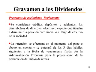 Gravamen a los Dividendos
Prestamos de accionistas- Reglamento

Se consideran créditos depósitos y adelantos, los
desembolsos de dinero en efectivo o especie que tiendan
a disminuir la posición patrimonial o el flujo de efectivo
de la sociedad

La retención se efectuará en el momento del pago o
abono en cuenta y se enterará de los 3 días hábiles
siguientes a la fecha de vencimiento fijada por la
Administración Tributaria para la presentación de la
declaración definitiva de rentas

                                                             19
 