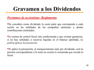 Gravamen a los Dividendos
Prestamos de accionistas- Reglamento

Se considera como dividendo la cuota parte que corresponda a cada
acción en las utilidades de las compañías anónimas y demás
contribuyentes asimilados

La norma de control fiscal esta condicionada a que existan ganancias,
si no hay utilidades o reservas líquidas en el balance aprobado, no
podría aplicar la presunción

Si aplica la presunción, el enriquecimiento neto por dividendo, será la
porción correspondiente a la renta no exenta ni exonerada que exceda la
fiscal


                                                                           20
 