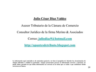 Julio César Díaz Valdez

            Asesor Tributario de la Cámara de Comercio

      Consultor Jurídico de la firma Merino & Asociados

                       Correo: juliodiaz9@hotmail.com

                 http://apuntesdetributo.blogspot.com



La información aquí contenida es de naturaleza general y no tiene el propósito de Abordar las circunstancias de
ningún individuo o entidad en particular. Aunque procuramos proveer la información correcta y oportuna, no
puede haber garantía de que dicha información sea correcta en la fecha que se recibe o que continuará siendo
correcta en el futuro.
                                                                                                                  24
 