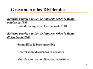 Gravamen a los Dividendos
Reforma parcial a la Ley de Impuesto sobre la Renta-
octubre de 1999
       •Entrada en vigencia: 1 de enero de 2001

Reforma parcial a la Ley de Impuesto sobre la Renta
diciembre de 2002

       •Se modifica la base imponible

       •Control sobre dividendos en acciones

       •Modificación en las alícuotas impositivas
                                                       4
 