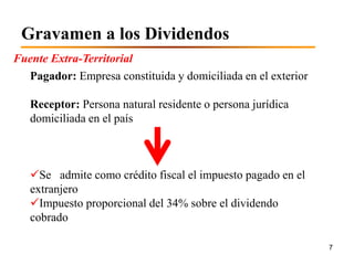 Gravamen a los Dividendos
Fuente Extra-Territorial
  Pagador: Empresa constituida y domiciliada en el exterior

   Receptor: Persona natural residente o persona jurídica
   domiciliada en el país



   Se admite como crédito fiscal el impuesto pagado en el
   extranjero
   Impuesto proporcional del 34% sobre el dividendo
   cobrado

                                                              7
 