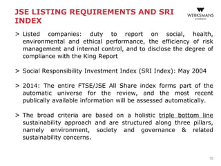 JSE LISTING REQUIREMENTS AND SRI
INDEX
> Listed companies: duty to report on social, health,
environmental and ethical performance, the efficiency of risk
management and internal control, and to disclose the degree of
compliance with the King Report
> Social Responsibility Investment Index (SRI Index): May 2004
> 2014: The entire FTSE/JSE All Share index forms part of the
automatic universe for the review, and the most recent
publically available information will be assessed automatically.
> The broad criteria are based on a holistic triple bottom line
sustainability approach and are structured along three pillars,
namely environment, society and governance & related
sustainability concerns.
15
 
