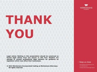 THANK
YOU
Legal notice: Nothing in this presentation should be construed as
formal legal advice from any lawyer or this firm. Readers are
advised to consult professional legal advisors for guidance on
legislation which may affect their businesses.
© 2014 Werksmans Incorporated trading as Werksmans Attorneys.
All rights reserved.
 