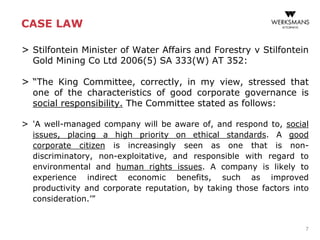 CASE LAW
> Stilfontein Minister of Water Affairs and Forestry v Stilfontein
Gold Mining Co Ltd 2006(5) SA 333(W) AT 352:
> “The King Committee, correctly, in my view, stressed that
one of the characteristics of good corporate governance is
social responsibility. The Committee stated as follows:
> 'A well-managed company will be aware of, and respond to, social
issues, placing a high priority on ethical standards. A good
corporate citizen is increasingly seen as one that is non-
discriminatory, non-exploitative, and responsible with regard to
environmental and human rights issues. A company is likely to
experience indirect economic benefits, such as improved
productivity and corporate reputation, by taking those factors into
consideration.’”
7
 