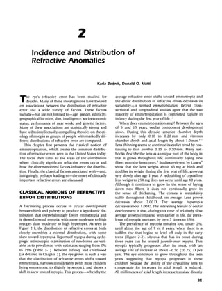 2
Incidence and Distribution of
Refractive Anomalies
Karla Zadnik, Donald O. Mutti
The eye's refractive error has been studied for
I decades. Many of these investigations have focused
on associations between the distribution of refractive
error and a wide variety of factors. These factors
include-but are not limited to-age, gender, ethnicity,
geographical location, diet, intelligence, socioeconomic
status, performance of near work, and genetic factors.
Many of these associations are statistically strong and
have led to intellectually compelling theories on the eti-
ology of myopia as groups of people with markedly dif-
ferent distributions of refractive error are compared.
This chapter first presents the classical notion of
emrnetropization, which creates the common distribu-
tion of refractive errors seen in the United States today.
The focus then turns to the areas of the distribution
where clinically significant refractive errors occur and
how the aforementioned factors influence the distribu-
tion. Finally, the classical factors associated with-and,
intriguingly, perhaps leading to-the onset of clinically
important refractive errors are discussed.
CLASSICAL NOTIONS OF REFRACTIVE
ERROR DISTRIBUTIONS
A fascinating process occurs in ocular development
between birth and puberty to produce a leptokurtic dis-
tribution that overwhelmingly favors emmetropia and
is skewed toward myopia, with more moderate to high
myopes than moderate to high hyperopes. As seen in
Figure 2-1, the distribution of refractive errors at birth
closely resembles a normal distribution, with some
skew toward hyperopia. Reports of myopia during cyclo-
plegic retinoscopic examination of newborns are vari-
able as to prevalence, with estimates ranging from 0%
to 25% (Table 2-1). Between infancy and childhood
(as detailed in Chapter 3), the eye grows in such a way
that the distribution of refractive errors shifts toward
emmetropia, narrows considerably (with most children
being emmetropic to slightly hyperopic), and shows a
shift in skew toward myopia. This process-whereby the
average refractive error shifts toward emmetropia and
the entire distribution of refractive errors decreases its
variability-is termed emmettopization: Recent cross-
sectional and longitudinal studies agree that the vast
majority of emmetropization is completed rapidly in
infancy during the first year of life.':"
When does emmetropization stop? Between the ages
of 5 and 15 years, ocular component development
slows. During this decade, anterior chamber depth
increases by only 0.10 to 0.20 mm and vitreous
chamber depth and axial length by about 1.0 mm.':"
Lens thinning seems to continue its earlier trend by con-
tinuing to thin another 0.15 to 0.20 mm. Many text-
books describe the lens as a unique part of the body in
that it grows throughout life, continually laying new
fibers onto the lens cortex." Studies reviewed by Larsen?
show that the lens weighs about 65 mg at birth and
doubles its weight during the first year of life, growing
very slowly after age 1 year. A redoubling of crystalline
lens weight to 258 mg does not occur until age 80 years.
Although it continues to grow in the sense of laying
down new fibers, it does not continually grow in
the sense of thickening. The cornea is remarkably
stable throughout childhood, on average. Lens power
decreases about 2.00 O. The average hyperopia
decreases about 1.00 O. The interesting feature ofocular
development is that, during this time of relatively slow
average growth compared with earlier in life, the preva-
lence of myopia increases by over 7 times to 15%.
The prevalence of myopia remains low, under 2%,
until about the age of 7 or 8 years, when there is a
sudden rise that begins to level off only in the early
teens (Figure 2-2). Myopia that has its onset during
these years can be termed juvenile-onset myopia. This
myopia typically progresses after its onset, with an
average rate of increase of about -0.50 (±0.25) 0 per
year. The eye continues to grow throughout the teen
years, suggesting that myopia progresses in these
children because the ability of the crystalline lens to
compensate for increases in axial length is reduced.
All millimeters of axial length increase translate directly
35
 