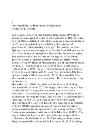 2
Incompatibility of Intravenous Medications
Review of Literature
Errors associated with incompatible intravenous (IV) drugs
among patients aged 65 years or more patients in ICU. Srisram
et al. (2020) established that intravenous drug incompatibilities
in ICU can be reduced by establishing pharmaceutical
guidelines for administering IV drugs. The article provides
high-quality evidence supported by results from 104 medication
charts and analyzed through the Micromedex healthcare series.
The evidence provided by this article applies to the PICOT
question because supports pharmaceutical guidelines when
administering IV drugs or reducing the rate of incompatibilities
in the ICU. The finding is similar to those of other studies
(Ertuna et al., 2019). The differences between the two studies
were in data collection with Srisram et al. obtaining data from
medical charts while Ertuna et al. (2019) obtained data from
pharmacist medication review reports. There is no controversy
in this article.
Machotka et al. (2015) identify real incidences of IV drug
incompatibilities in the ICU and suggest that adhering to a few
simple rules of IV drug administration can reduce these
incidences. The article provided good-quality evidence as the
conclusions revealed the prevalence of real-life incompatibility
incidences in the ICU and were supported by the results
obtained from the study conducted. The evidence is compatible
with the PICOT question because it reveals that the rate of
errors caused by the incompatibility of IV drugs is high. The
findings are consistent with those of Fedaku et al. (2017). The
major difference between the two studies is the type of data
collected with Machotka et al. 2017 focusing on intravenous
drug incompatibility errors while Fedaku et al. 2017 focusing
 
