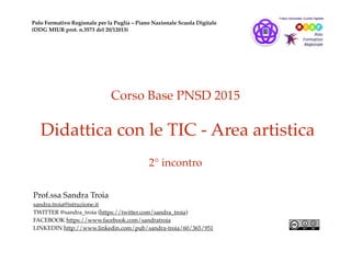 Corso Base PNSD 2015
Didattica con le TIC - Area artistica
2° incontro
Prof.ssa Sandra Troia
sandra.troia@istruzione.it
TWITTER @sandra_troia (https://twitter.com/sandra_troia)
FACEBOOK https://www.facebook.com/sandratroia
LINKEDIN http://www.linkedin.com/pub/sandra-troia/60/365/951
Polo Formativo Regionale per la Puglia – Piano Nazionale Scuola Digitale
(DDG MIUR prot. n.3573 del 20/12013)
 