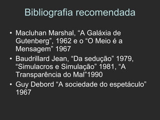 Bibliografia recomendada Macluhan Marshal, “A Galáxia de Gutenberg”, 1962 e o “O Meio é a Mensagem” 1967 Baudrillard Jean, “Da sedução” 1979, “Simulacros e Simulação” 1981, “A Transparência do Mal”1990 Guy Debord “A sociedade do espetáculo” 1967 