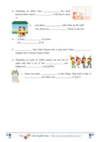 Your nline English Class – http://youronlinenglishclass.com.pt
2. Yesterday we didn’t have _____________________ for lunch
because there wasn’t _____________________ in the bar to serve
us.
3. - Was there _____________________ with Helen at the café?
- Yes, there was _____________________. I think it was Sue.
-
4. - Is there _____________________ to drink?
- No, _____________________ at all.
5. _____________________ likes Helen because she is very kind. When _____________________
happens she is always ready to help.
6. Yesterday we went to Peter’s party. We ate lots of
cakes and had a lot of fun. _____________________ was
happy and _____________________ was perfect.
7. There was litter _____________________ in the village. They had to take it
_____________________ and there was _____________________ to put it.
 