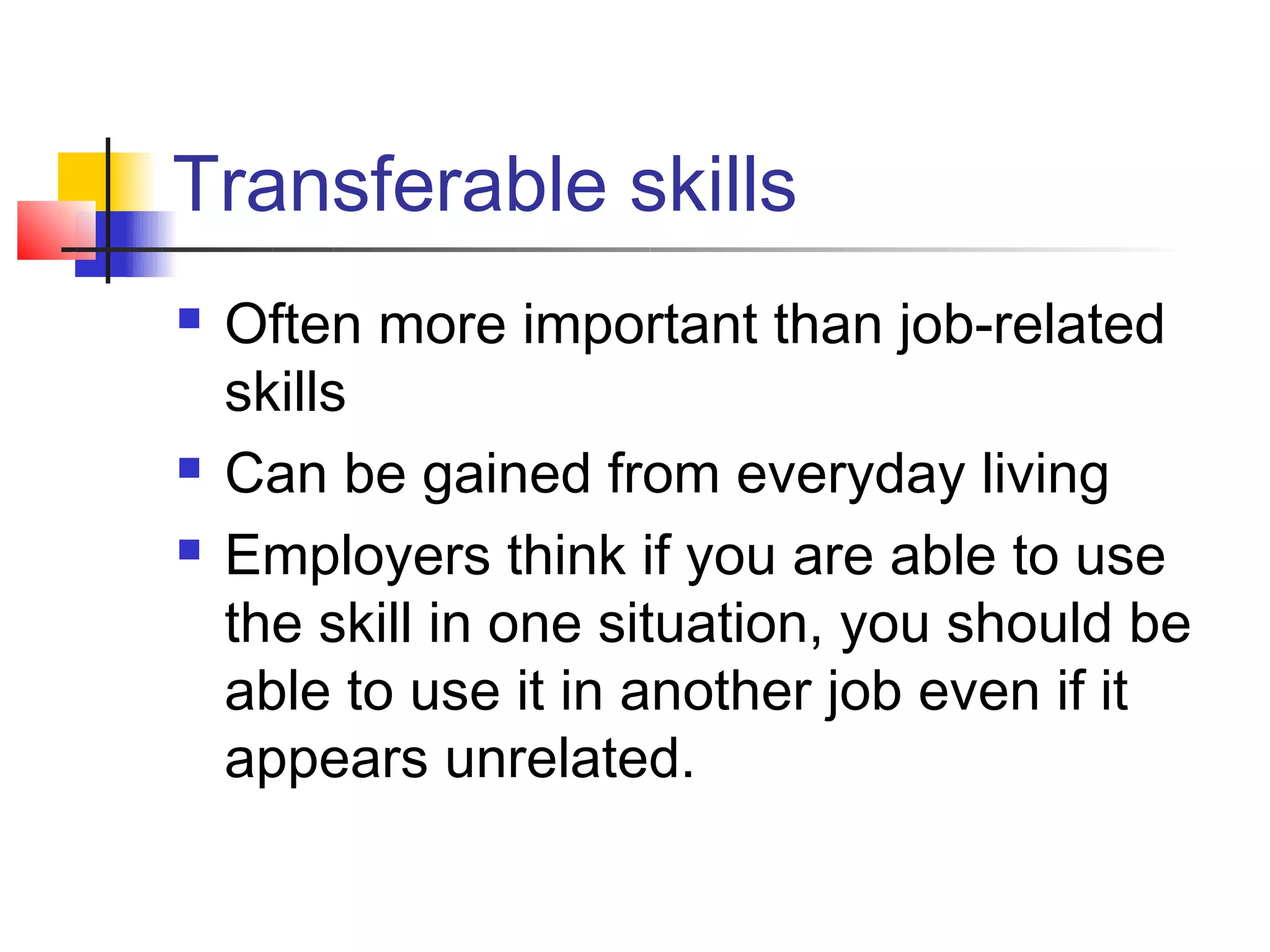 Transferable skills
   Often more important than job-related
    skills
   Can be gained from everyday living
   Employers think if you are able to use
    the skill in one situation, you should be
    able to use it in another job even if it
    appears unrelated.
 