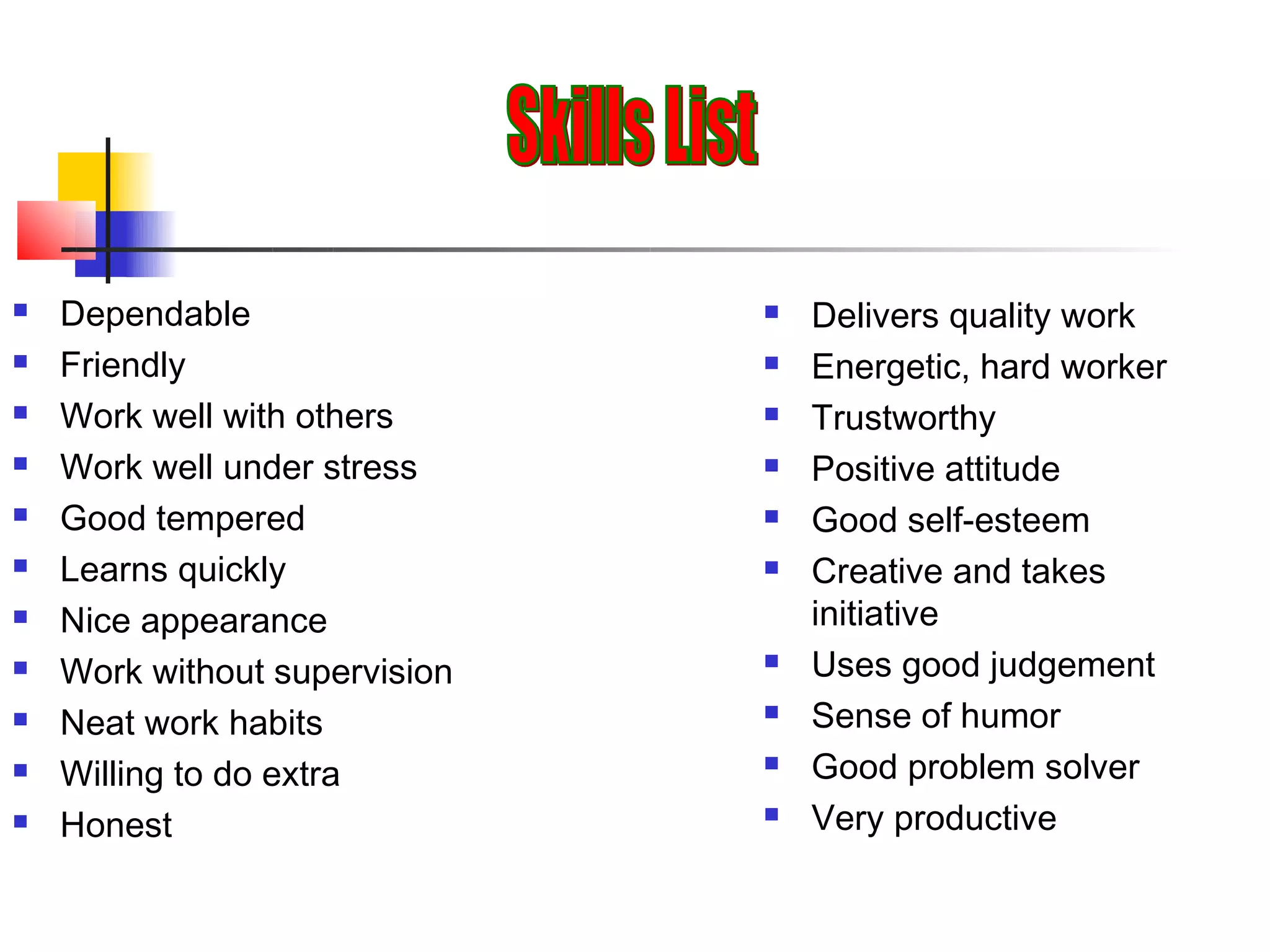    Dependable                    Delivers quality work
   Friendly                      Energetic, hard worker
   Work well with others         Trustworthy
   Work well under stress        Positive attitude
   Good tempered                 Good self-esteem
   Learns quickly                Creative and takes
   Nice appearance                initiative
   Work without supervision      Uses good judgement
   Neat work habits              Sense of humor
   Willing to do extra           Good problem solver
   Honest                        Very productive
 