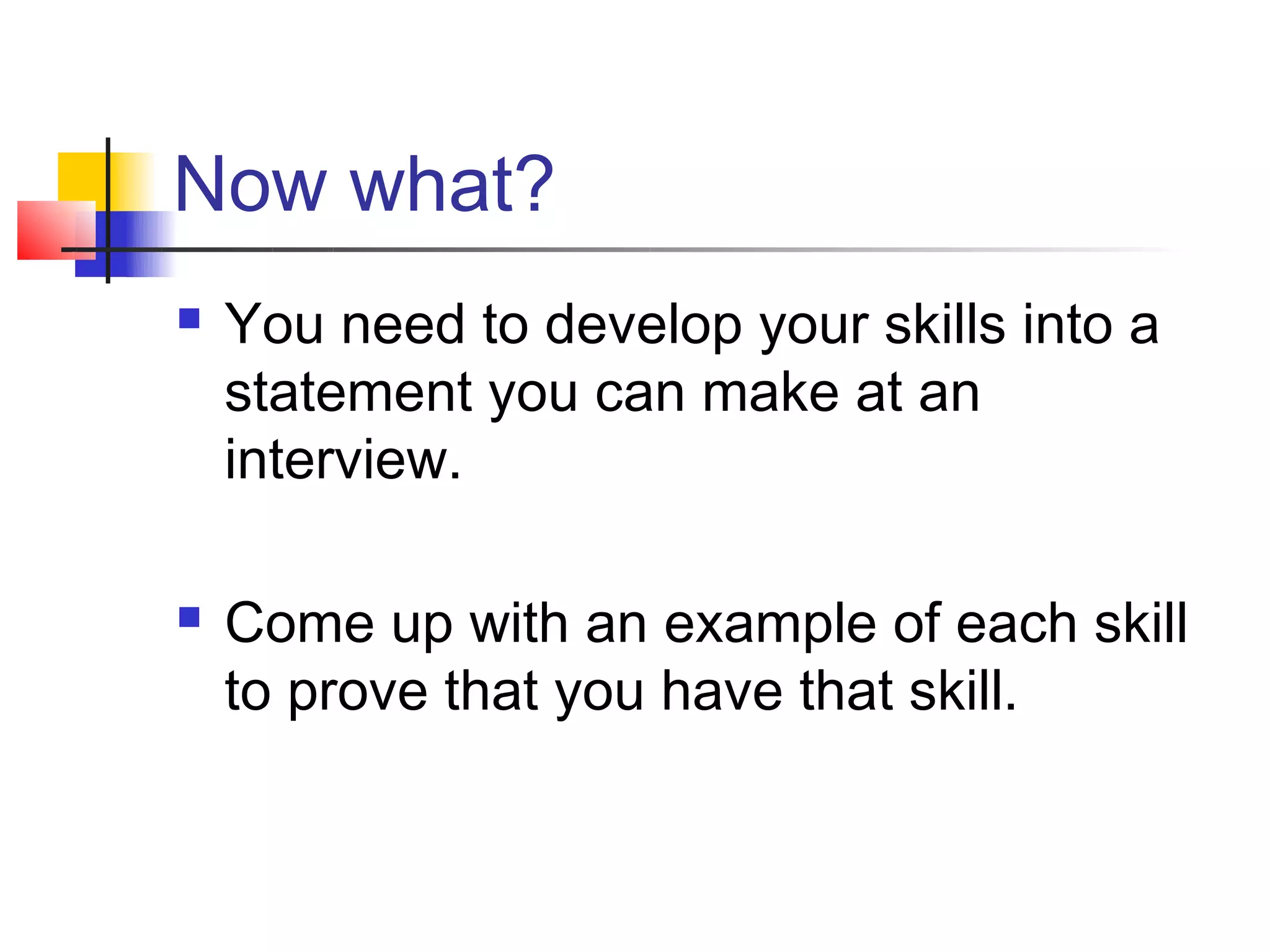 Now what?
   You need to develop your skills into a
    statement you can make at an
    interview.

   Come up with an example of each skill
    to prove that you have that skill.
 