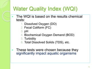 Water Quality Index (WQI)
 The WQI is based on the results chemical
tests:
1. Dissolved Oxygen (DO)
2. Fecal Coliform (FC)
3. pH
4. Biochemical Oxygen Demand (BOD)
5. Turbidity
6. Total Dissolved Solids (TDS), etc.
 These tests were chosen because they
significantly impact aquatic organisms
12
 