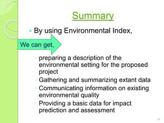 Summary
 By using Environmental Index,
◦ preparing a description of the
environmental setting for the proposed
project
◦ Gathering and summarizing extant data
◦ Communicating information on existing
environmental quality
◦ Providing a basic data for impact
prediction and assessment
24
We can get,
 