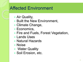 Affected Environment
 Air Quality,
 Built the New Environment,
 Climate Change,
 Economics,
 Fire and Fuels, Forest Vegetation,
 Lands Uses
 Natural Hazards
 Noise
 Water Quality
 Soil Erosion, etc.
3
 