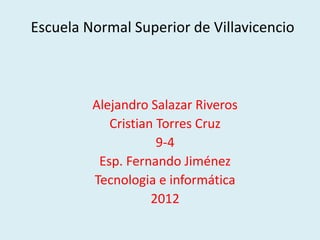 Escuela Normal Superior de Villavicencio



         Alejandro Salazar Riveros
            Cristian Torres Cruz
                     9-4
          Esp. Fernando Jiménez
         Tecnologia e informática
                    2012
 