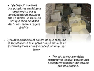 • Ya cuando nuestros
  computadores empiezan a
      deteriorarse por la
  antigüedad son atacados
  por un sonido ya es causa
   mas que todo del disco
  duro, ventilador y tarjeta
           grafica.



• Una de las principales causas de que el equipo
  se sobrecaliente es el polvo que se acumula en
   los ventiladores y que los hace funcionar mas
                       lento.

                                  • Por eso es recomendable
                                 mantenerlos limpios, para lo cual
                                 necesitaras comprar una lata de
                                        aire comprimido.
 