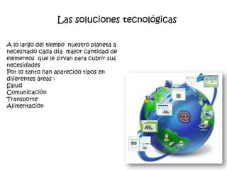 Las soluciones tecnológicas

A lo largo del tiempo nuestro planeta a
necesitado cada día mayor cantidad de
elementos que le sirvan para cubrir sus
necesidades
Por lo tanto han aparecido tipos en
diferentes áreas :
Salud
Comunicación
Transporte
Alimentación
 