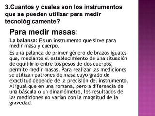 Para medir masas:
La balanza: Es un instrumento que sirve para
medir masa y cuerpo.
Es una palanca de primer género de brazos iguales
que, mediante el establecimiento de una situación
de equilibrio entre los pesos de dos cuerpos,
permite medir masas. Para realizar las mediciones
se utilizan patrones de masa cuyo grado de
exactitud depende de la precisión del instrumento.
Al igual que en una romana, pero a diferencia de
una báscula o un dinamómetro, los resultados de
las mediciones no varían con la magnitud de la
gravedad.
 