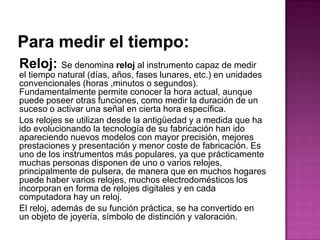 Reloj: Se denomina reloj al instrumento capaz de medir
el tiempo natural (días, años, fases lunares, etc.) en unidades
convencionales (horas ,minutos o segundos).
Fundamentalmente permite conocer la hora actual, aunque
puede poseer otras funciones, como medir la duración de un
suceso o activar una señal en cierta hora específica.
Los relojes se utilizan desde la antigüedad y a medida que ha
ido evolucionando la tecnología de su fabricación han ido
apareciendo nuevos modelos con mayor precisión, mejores
prestaciones y presentación y menor coste de fabricación. Es
uno de los instrumentos más populares, ya que prácticamente
muchas personas disponen de uno o varios relojes,
principalmente de pulsera, de manera que en muchos hogares
puede haber varios relojes, muchos electrodomésticos los
incorporan en forma de relojes digitales y en cada
computadora hay un reloj.
El reloj, además de su función práctica, se ha convertido en
un objeto de joyería, símbolo de distinción y valoración.
 