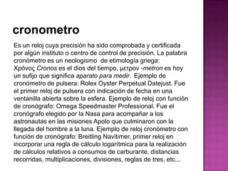 Es un reloj cuya precisión ha sido comprobada y certificada
por algún instituto o centro de control de precisión. La palabra
cronómetro es un neologismo de etimología griega:
Χρόνος Cronos es el dios del tiempo, μετρον -metron es hoy
un sufijo que significa aparato para medir. Ejemplo de
cronómetro de pulsera: Rolex Oyster Perpetual Datejust. Fue
el primer reloj de pulsera con indicación de fecha en una
ventanilla abierta sobre la esfera. Ejemplo de reloj con función
de cronógrafo: Omega Speedmaster Professional. Fue el
cronógrafo elegido por la Nasa para acompañar a los
astronautas en las misiones Apolo que culminaron con la
llegada del hombre a la luna. Ejemplo de reloj cronómetro con
función de cronógrafo: Breitling Navitimer, primer reloj en
incorporar una regla de cálculo logarítmica para la realización
de cálculos relativos a consumos de carburante, distancias
recorridas, multiplicaciones, divisiones, reglas de tres, etc...
 