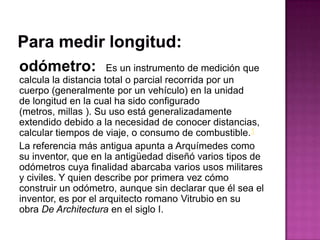 odómetro: Es un instrumento de medición que
calcula la distancia total o parcial recorrida por un
cuerpo (generalmente por un vehículo) en la unidad
de longitud en la cual ha sido configurado
(metros, millas ). Su uso está generalizadamente
extendido debido a la necesidad de conocer distancias,
calcular tiempos de viaje, o consumo de combustible.1
La referencia más antigua apunta a Arquímedes como
su inventor, que en la antigüedad diseñó varios tipos de
odómetros cuya finalidad abarcaba varios usos militares
y civiles. Y quien describe por primera vez cómo
construir un odómetro, aunque sin declarar que él sea el
inventor, es por el arquitecto romano Vitrubio en su
obra De Architectura en el siglo I.
 