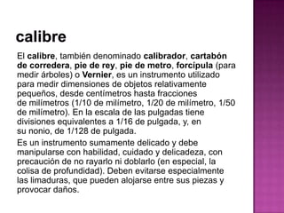 El calibre, también denominado calibrador, cartabón
de corredera, pie de rey, pie de metro, forcípula (para
medir árboles) o Vernier, es un instrumento utilizado
para medir dimensiones de objetos relativamente
pequeños, desde centímetros hasta fracciones
de milímetros (1/10 de milímetro, 1/20 de milímetro, 1/50
de milímetro). En la escala de las pulgadas tiene
divisiones equivalentes a 1/16 de pulgada, y, en
su nonio, de 1/128 de pulgada.
Es un instrumento sumamente delicado y debe
manipularse con habilidad, cuidado y delicadeza, con
precaución de no rayarlo ni doblarlo (en especial, la
colisa de profundidad). Deben evitarse especialmente
las limaduras, que pueden alojarse entre sus piezas y
provocar daños.
 