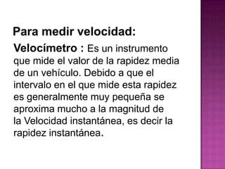 Velocímetro : Es un instrumento
que mide el valor de la rapidez media
de un vehículo. Debido a que el
intervalo en el que mide esta rapidez
es generalmente muy pequeña se
aproxima mucho a la magnitud de
la Velocidad instantánea, es decir la
rapidez instantánea.
 